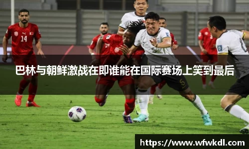 巴林与朝鲜激战在即谁能在国际赛场上笑到最后